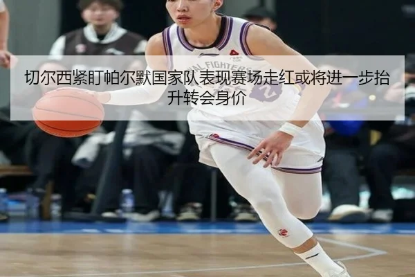 切尔西紧盯帕尔默国家队表现赛场走红或将进一步抬升转会身价
