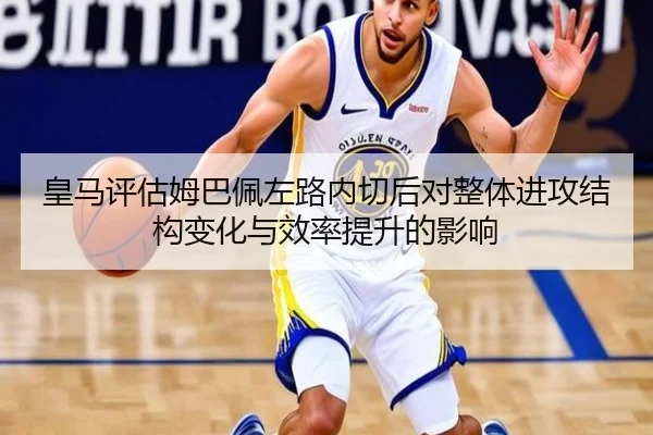 皇马评估姆巴佩左路内切后对整体进攻结构变化与效率提升的影响